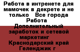 Работа в интренете для мамочек в декрете и не только - Все города Работа » Дополнительный заработок и сетевой маркетинг   . Краснодарский край,Геленджик г.